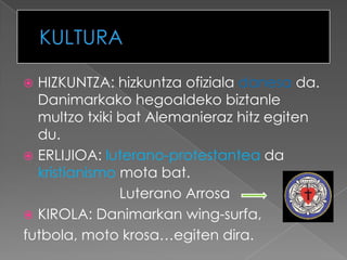  HIZKUNTZA: hizkuntza ofiziala danesa da.
  Danimarkako hegoaldeko biztanle
  multzo txiki bat Alemanieraz hitz egiten
  du.
 ERLIJIOA: luterano-protestantea da
  kristianismo mota bat.
               Luterano Arrosa
 KIROLA: Danimarkan wing-surfa,
futbola, moto krosa…egiten dira.
 