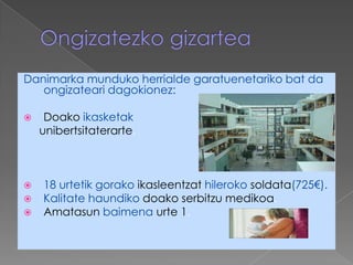 Danimarka munduko herrialde garatuenetariko bat da
   ongizateari dagokionez:

    Doako ikasketak
    unibertsitaterarte.



   18 urtetik gorako ikasleentzat hileroko soldata(725€).
   Kalitate haundiko doako serbitzu medikoa.
   Amatasun baimena urte 1.
 