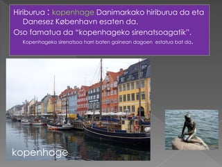 Hiriburua : kopenhage Danimarkako hiriburua da eta
   Danesez København esaten da.
Oso famatua da “kopenhageko sirenatsoagatik”.
   Kopenhageko sirenatsoa harri baten gainean dagoen estatua bat da.




kopenhage
 