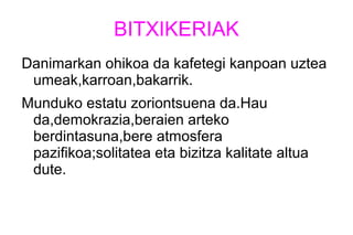 BITXIKERIAK
Danimarkan ohikoa da kafetegi kanpoan uztea
umeak,karroan,bakarrik.
Munduko estatu zoriontsuena da.Hau
da,demokrazia,beraien arteko
berdintasuna,bere atmosfera
pazifikoa;solitatea eta bizitza kalitate altua
dute.
 