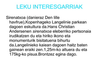LEKU INTERESGARRIAK
Sirenatxoa (danieraz Den lille
havfrue),Kopenhageko Langelinie parkean
dagoen eskultura da.Hans Christian
Andersenen sirenatxoa eleberriko pertsonaia
irudikatzen du eta hiriko ikono eta
monumenturik bisitatuena bihurtu
da.Langelinieko kaiean dagoen haitz baten
gainean eraiki zen.1,25m-ko altuera du eta
175kg-ko pisua.Brontzez egina dago.
 