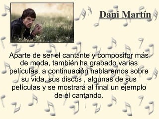 Dani Martín Aparte de ser el cantante y compositor más de moda, también ha grabado varias películas, a continuación hablaremos sobre su vida, sus discos , algunas de sus películas y se mostrará al final un ejemplo de él cantando. 