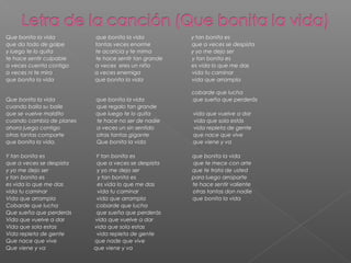Que bonita la vida que bonita la vida y tan bonita es
que da todo de golpe tantas veces enorme que a veces se despista
y luego te lo quita te acaricia y te mima y yo me dejo ser
te hace sentir culpable te hace sentir tan grande y tan bonita es
a veces cuenta contigo a veces eres un niño es vida lo que me das
a veces ni te mira a veces enemiga vida tu caminar
que bonita la vida que bonita la vida vida que arrampla
cobarde que lucha
Que bonita la vida que bonita la vida que sueña que perderás
cuando baila su baile que regalo tan grande
que se vuelve maldito que luego te lo quita vida que vuelve a dar
cuando cambia de planes te hace no ser de nadie vida que sola estás
ahora juega contigo a veces un sin sentido vida repleta de gente
otras tantas comparte otras tantas gigante que nace que vive
que bonita la vida. Que bonita la vida que viene y va
Y tan bonita es Y tan bonita es que bonita la vida
que a veces se despista que a veces se despista que te mece con arte
y yo me dejo ser y yo me dejo ser que te trata de usted
y tan bonita es y tan bonita es para luego arroparte
es vida lo que me das es vida lo que me das te hace sentir valiente
vida tu caminar vida tu caminar otras tantas don nadie
Vida que arrampla vida que arrampla que bonita la vida
Cobarde que lucha cobarde que lucha
Que sueña que perderás que sueña que perderás
Vida que vuelve a dar vida que vuelve a dar
Vida que sola estas vida que sola estas
Vida repleta de gente vida repleta de gente
Que nace que vive que nade que vive
Que viene y va que viene y va
 