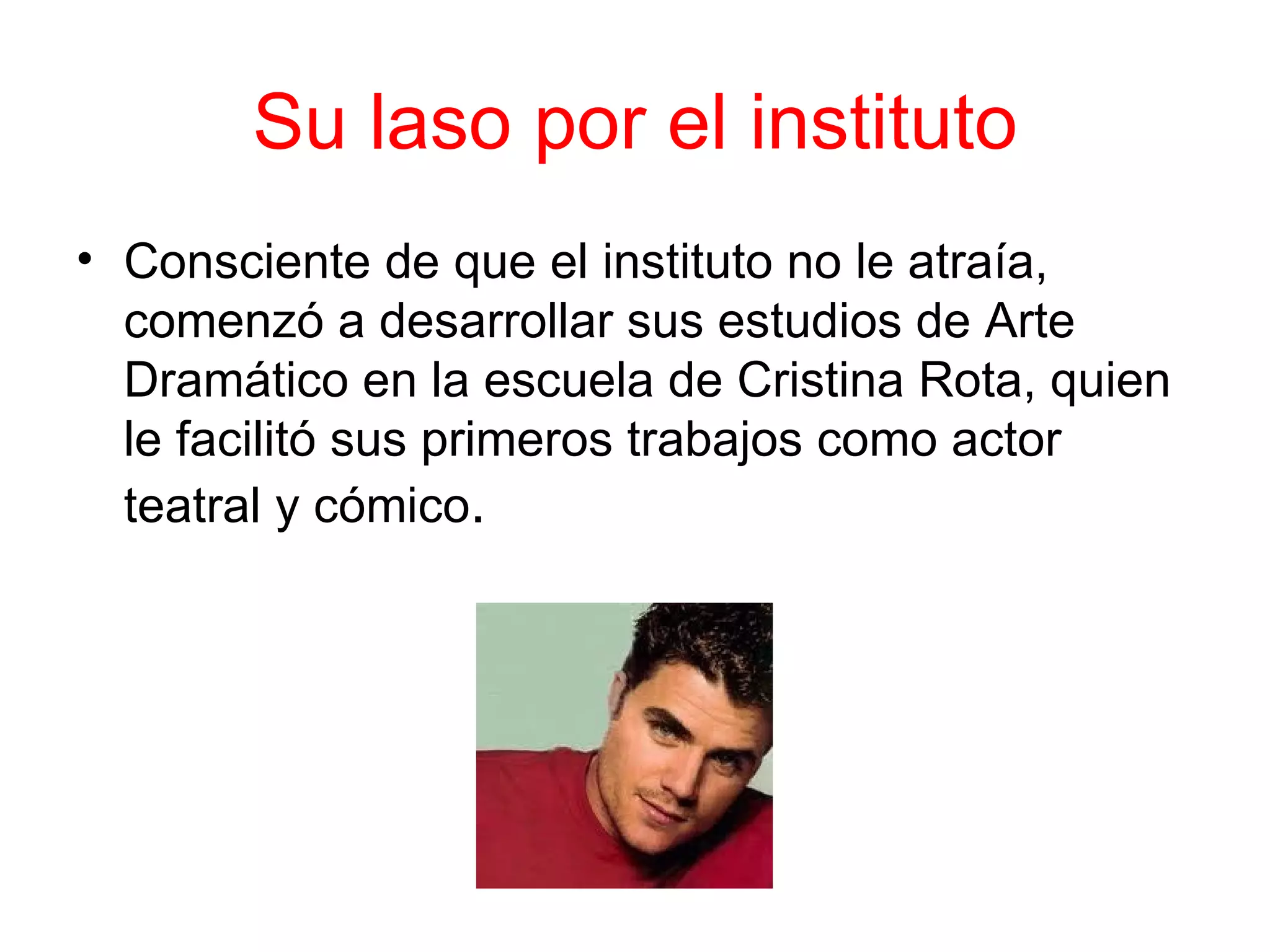 Su laso por el instituto
• Consciente de que el instituto no le atraía,
  comenzó a desarrollar sus estudios de Arte
  Dramático en la escuela de Cristina Rota, quien
  le facilitó sus primeros trabajos como actor
  teatral y cómico.
 