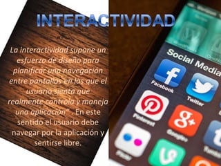 “
La interactividad supone un
esfuerzo de diseño para
planificar una navegación
entre pantallas en las que el
usuario sienta que
realmente controla y maneja
una aplicación” . En este 
sentido el usuario debe 
navegar por la aplicación y 
sentirse libre.
 