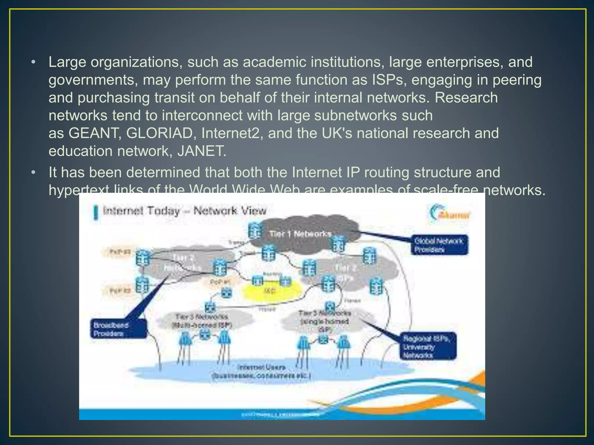 • Large organizations, such as academic institutions, large enterprises, and
governments, may perform the same function as ISPs, engaging in peering
and purchasing transit on behalf of their internal networks. Research
networks tend to interconnect with large subnetworks such
as GEANT, GLORIAD, Internet2, and the UK's national research and
education network, JANET.
• It has been determined that both the Internet IP routing structure and
hypertext links of the World Wide Web are examples of scale-free networks.
 