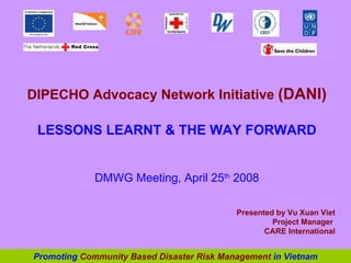 DIPECHO Advocacy Network Initiative  (DANI) LESSONS LEARNT & THE WAY FORWARD DMWG Meeting, April 25 th  2008 Presented by  Vu Xuan Viet Project Manager  CARE International Promoting  Community Based Disaster Risk Management  in Vietnam 