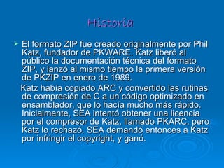 Historia  El formato ZIP fue creado originalmente por Phil Katz, fundador de PKWARE. Katz liberó al público la documentación técnica del formato ZIP, y lanzó al mismo tiempo la primera versión de PKZIP en enero de 1989. Katz había copiado ARC y convertido las rutinas de compresión de C a un código optimizado en ensamblador, que lo hacía mucho más rápido. Inicialmente, SEA intentó obtener una licencia por el compresor de Katz, llamado PKARC, pero Katz lo rechazó. SEA demandó entonces a Katz por infringir el copyright, y ganó. 