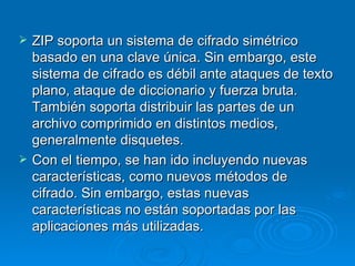 ZIP soporta un sistema de cifrado simétrico basado en una clave única. Sin embargo, este sistema de cifrado es débil ante ataques de texto plano, ataque de diccionario y fuerza bruta. También soporta distribuir las partes de un archivo comprimido en distintos medios, generalmente disquetes. Con el tiempo, se han ido incluyendo nuevas características, como nuevos métodos de cifrado. Sin embargo, estas nuevas características no están soportadas por las aplicaciones más utilizadas. 