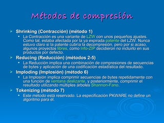 Métodos de compresión Shrinking (Contracción) (método 1)   La Contracción es una variante de  LZW  con unos pequeños ajustes. Como tal, estaba afectada por la ya expirada  patente  del LZW. Nunca estuvo claro si la patente cubría la decompresión, pero por si acaso, algunos proyectos  libres , como  Info-ZIP  decidieron no incluirlo en sus productos por defecto. Reducing (Reducción) (métodos 2-5)   La Reducción implica una combinación de compresiones de secuencias de bytes y aplicación de una codificación estadística del resultado. Imploding (Implosión) (método 6)   La Implosión implica comprimir secuencias de bytes repetidamente con una función de  ventana deslizante , y posteriormente, comprimir el resultado utilizando múltiples árboles  Shannon-Fano . Tokenizing (método 7)   Este método está reservado. La especificación PKWARE no define un algoritmo para él. 