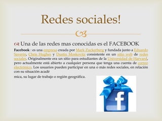 Redes sociales!
                      
 Una de las redes mas conocidas es el FACEBOOK
Facebook : es una empresa creada por Mark Zuckerberg y fundada junto a Eduardo
Saverin, Chris Hughes y Dustin Moskovitz consistente en un sitio web de redes
sociales. Originalmente era un sitio para estudiantes de la Universidad de Harvard,
pero actualmente está abierto a cualquier persona que tenga una cuenta de correo
electrónico. Los usuarios pueden participar en una o más redes sociales, en relación
con su situación acadé
mica, su lugar de trabajo o región geográfica.
 