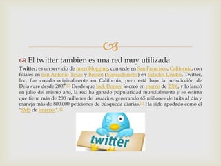 
 El twitter tambien es una red muy utilizada.
Twitter: es un servicio de microblogging, con sede en San Francisco, California, con
filiales en San Antonio Texas y Boston (Massachusetts) en Estados Unidos. Twitter,
Inc. fue creado originalmente en California, pero está bajo la jurisdicción de
Delaware desde 2007.[7] Desde que Jack Dorsey lo creó en marzo de 2006, y lo lanzó
en julio del mismo año, la red ha ganado popularidad mundialmente y se estima
que tiene más de 200 millones de usuarios, generando 65 millones de tuits al día y
maneja más de 800.000 peticiones de búsqueda diarias.[1] Ha sido apodado como el
"SMS de Internet".[8]
 