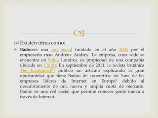 
 Existen otras como:
 Badoo:es una red social fundada en el año 2006 por el
  empresario ruso Andreev Andrey. La empresa, cuya sede se
  encuentra en Soho, Londres, es propiedad de una compañía
  ubicada en Chipre En septiembre de 2011, la revista británica
  The Economist[1] publicó un artículo explicando la gran
  oportunidad que tiene Badoo de convertirse en "una de las
  empresas líderes de Internet en Europa" debido al
  descubrimiento de una nueva y amplia cuota de mercado.
  Badoo es una red social que permite conocer gente nueva a
  través de Internet.
 