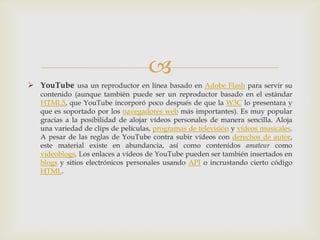 
 YouTube usa un reproductor en línea basado en Adobe Flash para servir su
   contenido (aunque también puede ser un reproductor basado en el estándar
   HTML5, que YouTube incorporó poco después de que la W3C lo presentara y
   que es soportado por los navegadores web más importantes). Es muy popular
   gracias a la posibilidad de alojar vídeos personales de manera sencilla. Aloja
   una variedad de clips de películas, programas de televisión y vídeos musicales.
   A pesar de las reglas de YouTube contra subir vídeos con derechos de autor,
   este material existe en abundancia, así como contenidos amateur como
   videoblogs. Los enlaces a vídeos de YouTube pueden ser también insertados en
   blogs y sitios electrónicos personales usando API o incrustando cierto código
   HTML.
 