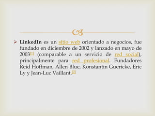 
 LinkedIn es un sitio web orientado a negocios, fue
  fundado en diciembre de 2002 y lanzado en mayo de
  2003[1] (comparable a un servicio de red social),
  principalmente para red profesional. Fundadores
  Reid Hoffman, Allen Blue, Konstantin Guericke, Eric
  Ly y Jean-Luc Vaillant.[2]
 