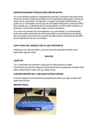 ESPECIFICACIONES TÉCNICAS MÁS IMPORTANTES

Los conmutadores poseen la capacidad de aprender y almacenar las direcciones
de red de la capa 2 (direcciones MAC) de los dispositivos alcanzables a través de
cada uno de sus puertos. Por ejemplo, un equipo conectado directamente a un
puerto de un conmutador provoca que el conmutador almacene su dirección MAC.
Esto permite que, a diferencia de los concentradores, la información dirigida a un
dispositivo vaya desde el puerto origen al puerto de destino.
En el caso de conectar dos conmutadores o un conmutador y un concentrador,
cada conmutador aprenderá las direcciones MAC de los dispositivos accesibles
por sus puertos, por lo tanto en el puerto de interconexión se almacenan las MAC
de los dispositivos del otro conmutador.


CAPA FISICA DEL MODELO OSI AL QUE PERTENECE

Pertenece a la capa de enlace ya que encaminan paquetes de datos entre
segmentes algunas redes.

                                    ROUTER

¿QUÉ ES?

 Es un dispositivo de hardware usado para la interconexión de redes
informáticas que permite asegurar el direccionamiento de paquetes de datos entre
ellas o determinar la mejor ruta que deben tomar.

FUNCIÓN DENTRO DEL CABLEADO ESTRUCTURADO

El router asegura el enrutamiento de paquetes de redes que viajan a través del
cable estructurado.

IMAGÉN FISICA
 