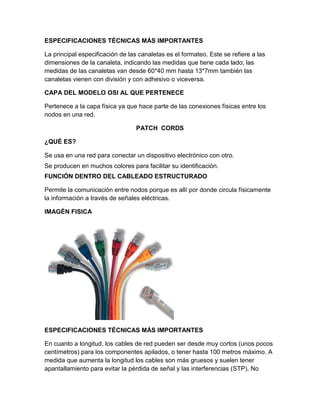 ESPECIFICACIONES TÉCNICAS MÁS IMPORTANTES

La principal especificación de las canaletas es el formateo. Este se refiere a las
dimensiones de la canaleta, indicando las medidas que tiene cada lado; las
medidas de las canaletas van desde 60*40 mm hasta 13*7mm también las
canaletas vienen con división y con adhesivo o viceversa.

CAPA DEL MODELO OSI AL QUE PERTENECE

Pertenece a la capa física ya que hace parte de las conexiones físicas entre los
nodos en una red.

                                  PATCH CORDS

¿QUÉ ES?

Se usa en una red para conectar un dispositivo electrónico con otro.
Se producen en muchos colores para facilitar su identificación.
FUNCIÓN DENTRO DEL CABLEADO ESTRUCTURADO

Permite la comunicación entre nodos porque es allí por donde circula físicamente
la información a través de señales eléctricas.

IMAGÉN FISICA




ESPECIFICACIONES TÉCNICAS MÁS IMPORTANTES

En cuanto a longitud, los cables de red pueden ser desde muy cortos (unos pocos
centímetros) para los componentes apilados, o tener hasta 100 metros máximo. A
medida que aumenta la longitud los cables son más gruesos y suelen tener
apantallamiento para evitar la pérdida de señal y las interferencias (STP). No
 