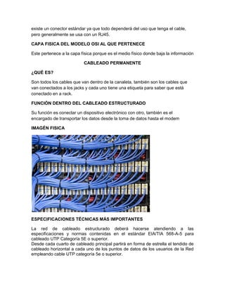 existe un conector estándar ya que todo dependerá del uso que tenga el cable,
pero generalmente se usa con un RJ45.

CAPA FISICA DEL MODELO OSI AL QUE PERTENECE

Este pertenece a la capa física porque es el medio físico donde baja la información

                          CABLEADO PERMANENTE

¿QUÉ ES?

Son todos los cables que van dentro de la canaleta, también son los cables que
van conectados a los jacks y cada uno tiene una etiqueta para saber que está
conectado en a rack.

FUNCIÓN DENTRO DEL CABLEADO ESTRUCTURADO

Su función es conectar un dispositivo electrónico con otro, también es el
encargado de transportar los datos desde la toma de datos hasta el modem

IMAGÉN FISICA




ESPECIFICACIONES TÉCNICAS MÁS IMPORTANTES

La red de cableado estructurado deberá hacerse atendiendo a las
especificaciones y normas contenidas en el estándar EIA/TIA 568-A-5 para
cableado UTP Categoría 5E o superior.
Desde cada cuarto de cableado principal partirá en forma de estrella el tendido de
cableado horizontal a cada uno de los puntos de datos de los usuarios de la Red
empleando cable UTP categoría 5e o superior.
 
