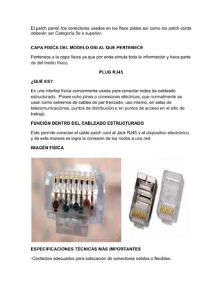 El patch panel, los conectores usados en los flace plates así como los patch cords
deberán ser Categoría 5e o superior.


CAPA FISICA DEL MODELO OSI AL QUE PERTENECE

Pertenece a la capa física ya que por ende circula toda la información y hace parte
de del medio físico.

                                   PLUG RJ45

¿QUÉ ES?

Es una interfaz física comúnmente usada para conectar redes de cableado
estructurado. Posee ocho pines o conexiones eléctricas, que normalmente se
usan como extremos de cables de par trenzado, uso interno, en salas de
telecomunicaciones, puntos de distribución o en puntos de acceso en el sitio de
trabajo.

FUNCIÓN DENTRO DEL CABLEADO ESTRUCTURADO

Este permite conectar el cable patch cord al Jack RJ45 y al dispositivo electrónico
y de esta manera se logra la conexión de los nodos a una red.

IMAGÉN FISICA




ESPECIFICACIONES TÉCNICAS MÁS IMPORTANTES

-Contactos adecuados para colocación de conectores sólidos o flexibles.
 