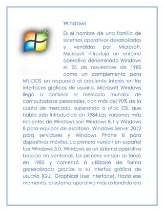 Windows
Es el nombre de una familia de
sistemas operativos desarrollados
y vendidos por Microsoft.
Microsoft introdujo un entorno
operativo denominado Windows
el 25 de noviembre de 1985
como un complemento para
MS-DOS en respuesta al creciente interés en las
interfaces gráficas de usuario. Microsoft Windows
llegó a dominar el mercado mundial de
computadoras personales, con más del 90% de la
cuota de mercado, superando a Mac OS, que
había sido introducido en 1984.Las versiones más
recientes de Windows son Windows 8.1 y Windows
8 para equipos de escritorio, Windows Server 2012
para servidores y Windows Phone 8 para
dispositivos móviles. La primera versión en español
fue Windows 3.0. Windows es un sistema operativo
basado en ventanas. La primera versión se lanzó
en 1985 y comenzó a utilizarse de forma
generalizada gracias a su interfaz gráfica de
usuario (GUI, Graphical User Interface). Hasta ese
momento, el sistema operativo más extendido era
 