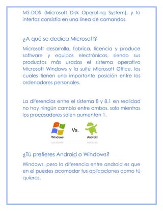 MS-DOS (Microsoft Disk Operating System), y la
interfaz consistía en una línea de comandos.
¿A qué se dedica Microsoft?
Microsoft desarrolla, fabrica, licencia y produce
software y equipos electrónicos, siendo sus
productos más usados el sistema operativo
Microsoft Windows y la suite Microsoft Office, los
cuales tienen una importante posición entre los
ordenadores personales.
La diferencias entre el sistema 8 y 8.1 en realidad
no hay ningún cambio entre ambos, solo mientras
los procesadores salen aumentan 1.
¿Tú prefieres Android o Windows?
Windows, pero la diferencia entre android es que
en el puedes acomodar tus aplicaciones como tú
quieras.
 