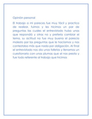 Opinión personal
El trabajo a mi pareces fue muy fácil y practico
de realizar, fuimos y les hicimos un par de
preguntas las cuales el entrevistado hubo unas
que respondió y otras no y prefería cambiar el
tema, su actitud no fue muy buena el parecía
molesto por las preguntas que le hacíamos y nos
contestaba más que nada por obligación. Al final
el entrevistado nos dio unos folletos y llenamos un
cuestionario con unas plumas que el nos presto y
fue todo referente al trabajo que hicimos
 