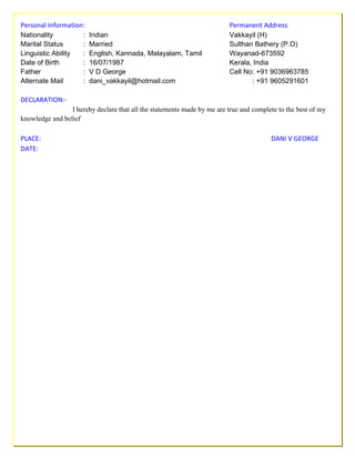Personal Information: Permanent Address
Nationality : Indian Vakkayil (H)
Marital Status : Married Sulthan Bathery (P.O)
Linguistic Ability : English, Kannada, Malayalam, Tamil Wayanad-673592
Date of Birth : 16/07/1987 Kerala, India
Father : V D George Cell No: +91 9036963785
Alternate Mail : dani_vakkayil@hotmail.com : +91 9605291601
DECLARATION:-
I hereby declare that all the statements made by me are true and complete to the best of my
knowledge and belief
PLACE: DANI V GEORGE
DATE:
 