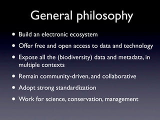 General philosophy
• Build an electronic ecosystem
• Offer free and open access to data and technology
• Expose all the (biodiversity) data and metadata, in
  multiple contexts
• Remain community-driven, and collaborative
• Adopt strong standardization
• Work for science, conservation, management
 