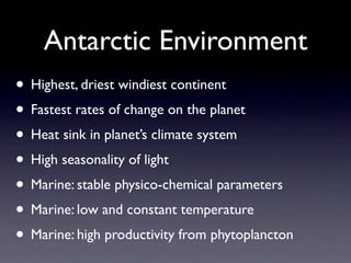 Antarctic Environment
• Highest, driest windiest continent
• Fastest rates of change on the planet
• Heat sink in planet’s climate system
• High seasonality of light
• Marine: stable physico-chemical parameters
• Marine: low and constant temperature
• Marine: high productivity from phytoplancton
 