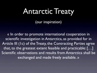 Antarctic Treaty
                     (our inspiration)


    « In order to promote international cooperation in
  scientiﬁc investigation in Antarctica, as provided for in
Article III (1c) of the Treaty, the Contracting Parties agree
 that, to the greatest extent feasible and practicable: […]
Scientiﬁc observations and results from Antarctica shall be
           exchanged and made freely available. »
 
