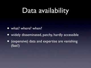 Data availability

• what? where? when?
• widely disseminated, patchy, hardly accessible
• (expensive) data and expertise are vanishing
  (fast!)
 