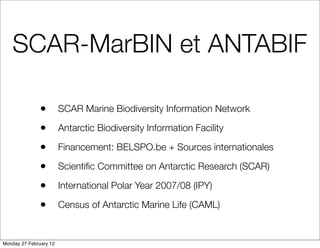 SCAR-MarBIN et ANTABIF

               •        SCAR Marine Biodiversity Information Network

               •        Antarctic Biodiversity Information Facility

               •        Financement: BELSPO.be + Sources internationales

               •        Scientiﬁc Committee on Antarctic Research (SCAR)

               •        International Polar Year 2007/08 (IPY)

               •        Census of Antarctic Marine Life (CAML)


Monday 27 February 12
 