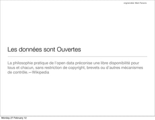 original slide: Mark Parsons




     Les données sont Ouvertes

     La philosophie pratique de l'open data préconise une libre disponibilité pour
     tous et chacun, sans restriction de copyright, brevets ou d'autres mécanismes
     de contrôle.—Wikipedia




Monday 27 February 12
 