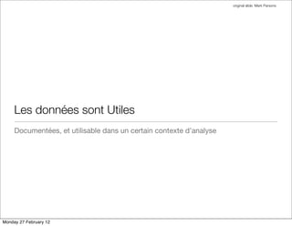 original slide: Mark Parsons




     Les données sont Utiles
     Documentées, et utilisable dans un certain contexte d’analyse




Monday 27 February 12
 