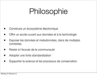 Philosophie

   •       Construire un écosystème électronique

   •       Offrir un accès ouvert aux données et à la technologie

   •       Exposer les données et metadonnées, dans de multiples
           contextes

   •       Rester à l’écoute de la communauté

   •       Adopter une forte standardisation

   •       Supporter la science et les processus de conservation



Monday 27 February 12
 