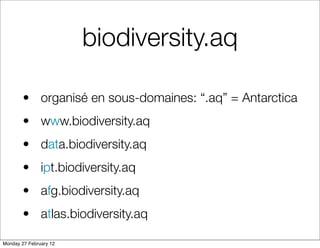 biodiversity.aq

        • organisé en sous-domaines: “.aq” = Antarctica
        • www.biodiversity.aq
        • data.biodiversity.aq
        • ipt.biodiversity.aq
        • afg.biodiversity.aq
        • atlas.biodiversity.aq

Monday 27 February 12
 
