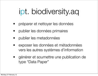 ipt. biodiversity.aq
                • préparer et nettoyer les données
                • publier les données primaires
                • publier les metadonnées
                • exposer les données et métadonnées
                  vers les autres systèmes d’information
                • générer et soumettre une publication de
                  type “Data Paper”


Monday 27 February 12
 
