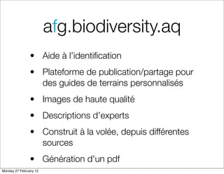 afg.biodiversity.aq
                • Aide à l’identiﬁcation
                • Plateforme de publication/partage pour
                  des guides de terrains personnalisés
                • Images de haute qualité
                • Descriptions d’experts
                • Construit à la volée, depuis différentes
                  sources
                • Génération d’un pdf
Monday 27 February 12
 