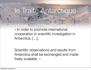 le Traité Antarctique

                   « In order to promote international
                   cooperation in scientiﬁc investigation in
                   Antarctica, […],


                   Scientiﬁc observations and results from
                   Antarctica shall be exchanged and made
                   freely available. »

Monday 27 February 12
 