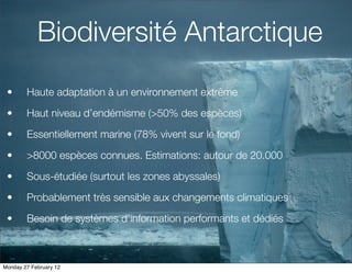 Biodiversité Antarctique
 •      Haute adaptation à un environnement extrême

 •      Haut niveau d’endémisme (>50% des espèces)

 •      Essentiellement marine (78% vivent sur le fond)

 •      >8000 espèces connues. Estimations: autour de 20.000

 •      Sous-étudiée (surtout les zones abyssales)

 •      Probablement très sensible aux changements climatiques

 •      Besoin de systèmes d’information performants et dédiés



Monday 27 February 12
 