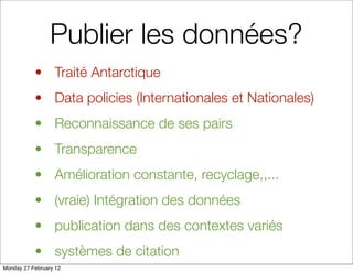 Publier les données?
           • Traité Antarctique
           • Data policies (Internationales et Nationales)
           • Reconnaissance de ses pairs
           • Transparence
           • Amélioration constante, recyclage,,...
           • (vraie) Intégration des données
           • publication dans des contextes variés
           • systèmes de citation
Monday 27 February 12
 