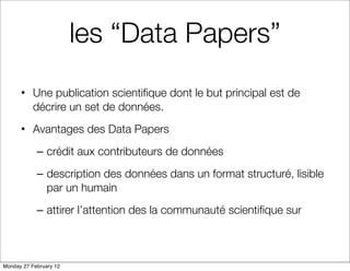 les “Data Papers”
      • Une publication scientiﬁque dont le but principal est de
        décrire un set de données.
      • Avantages des Data Papers
            – crédit aux contributeurs de données
            – description des données dans un format structuré, lisible
              par un humain
            – attirer l’attention des la communauté scientiﬁque sur



Monday 27 February 12
 