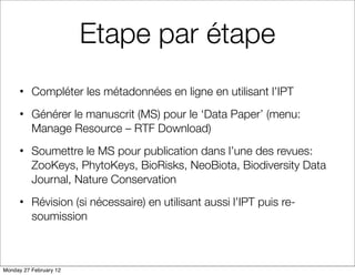 Etape par étape
      • Compléter les métadonnées en ligne en utilisant l’IPT
      • Générer le manuscrit (MS) pour le ‘Data Paper’ (menu:
        Manage Resource – RTF Download)
      • Soumettre le MS pour publication dans l’une des revues:
        ZooKeys, PhytoKeys, BioRisks, NeoBiota, Biodiversity Data
        Journal, Nature Conservation
      • Révision (si nécessaire) en utilisant aussi l’IPT puis re-
        soumission



Monday 27 February 12
 