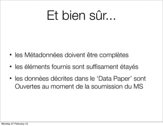 Et bien sûr...

      • les Métadonnées doivent être complètes
      • les éléments fournis sont sufﬁsament étayés
      • les données décrites dans le ‘Data Paper’ sont
        Ouvertes au moment de la soumission du MS




Monday 27 February 12
 