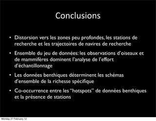 Conclusions

      • Distorsion vers les zones peu profondes, les stations de
        recherche et les trajectoires de navires de recherche
      • Ensemble du jeu de données: les observations d’oiseaux et
        de mammifères dominent l’analyse de l’effort
        d’échantillonnage
      • Les données benthiques déterminent les schémas
        d’ensemble de la richesse spéciﬁque
      • Co-occurrence entre les “hotspots” de données benthiques
        et la présence de stations


Monday 27 February 12
 