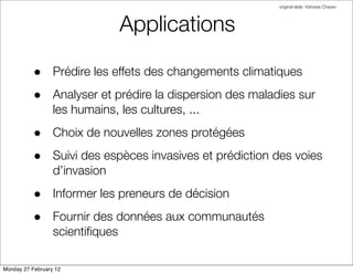 original slide: Vishwas Chavan




                                 Applications

          • Prédire les effets des changements climatiques
          • Analyser et prédire la dispersion des maladies sur
                  les humains, les cultures, ...
          • Choix de nouvelles zones protégées
          • Suivi des espèces invasives et prédiction des voies
                  d’invasion
          • Informer les preneurs de décision
          • Fournir des données aux communautés
                  scientiﬁques

Monday 27 February 12
 