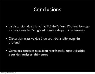 Conclusions

      • La distorsion due à la variabilité de l’effort d’échantillonnage
        est responsable d’un grand nombre de patrons observés

      • Distorsion massive due à un sous-échantillonnage du
        profond

      • Certaines zones et taxa, bien représentés, sont utilisables
        pour des analyses ultérieures




Monday 27 February 12
 