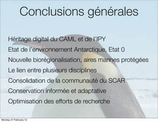 Conclusions générales

     Héritage digital du CAML et de l’IPY
     Etat de l’environnement Antarctique, Etat 0
     Nouvelle biorégionalisation, aires marines protégées
     Le lien entre plusieurs disciplines
     Consolidation de la communauté du SCAR
     Conservation informée et adaptative
     Optimisation des efforts de recherche

Monday 27 February 12
 