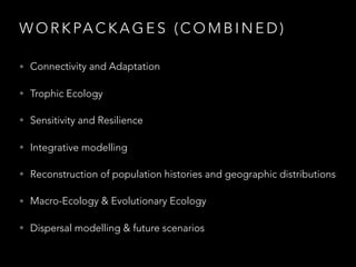 W O R K PA C K A G E S ( C O M B I N E D )
• Connectivity and Adaptation
• Trophic Ecology
• Sensitivity and Resilience
• Integrative modelling
• Reconstruction of population histories and geographic distributions
• Macro-Ecology & Evolutionary Ecology
• Dispersal modelling & future scenarios
 