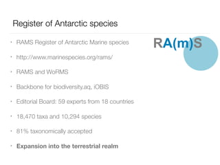 Register of Antarctic species
• RAMS Register of Antarctic Marine species
• http://www.marinespecies.org/rams/
• RAMS and WoRMS
• Backbone for biodiversity.aq, iOBIS
• Editorial Board: 59 experts from 18 countries
• 18,470 taxa and 10,294 species
• 81% taxonomically accepted
• Expansion into the terrestrial realm
RA(m)S
 
